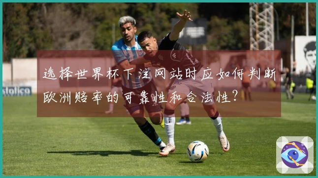 选择世界杯下注网站时应如何判断欧洲赔率的可靠性和合法性？