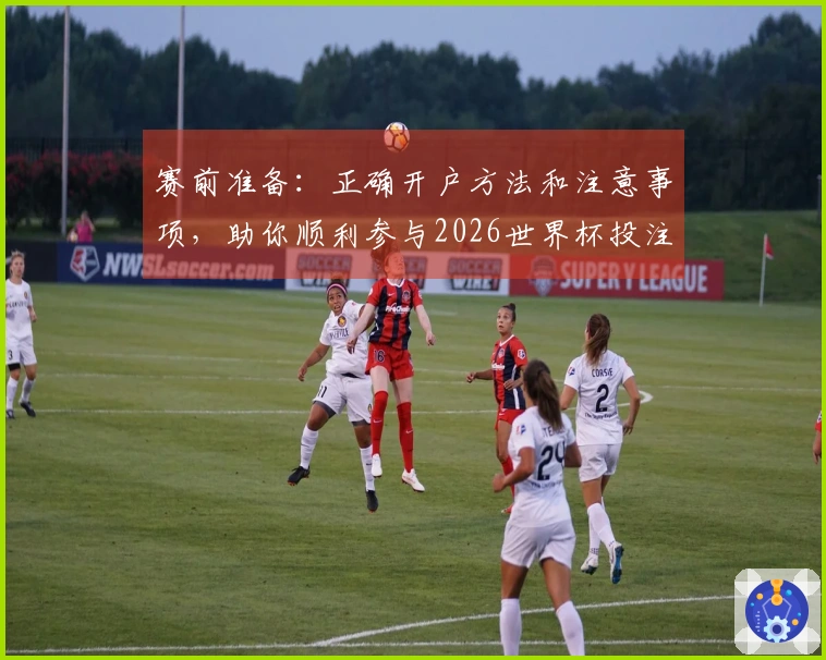 赛前准备：正确开户方法和注意事项，助你顺利参与2026世界杯投注
